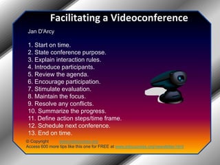 Facilitating a VideoconferenceJan D'Arcy 1. Start on time.2. State conference purpose.3. Explain interaction rules.4. Introduce participants.5. Review the agenda.6. Encourage participation.7. Stimulate evaluation.8. Maintain the focus.9. Resolve any conflicts.10. Summarize the progress.11. Define action steps/time frame.12. Schedule next conference.13. End on time.© Copyright         www.jobsuccess.orgAccess 600 more tips like this one for FREE at www.jobsuccess.org/newsletter.html