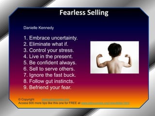 Fearless SellingDanielle Kennedy1. Embrace uncertainty.2. Eliminate what if.3. Control your stress.4. Live in the present.5. Be confident always.6. Sell to serve others.7. Ignore the fast buck.8. Follow gut instincts.9. Befriend your fear.© Copyright         www.jobsuccess.orgAccess 600 more tips like this one for FREE at www.jobsuccess.org/newsletter.html
