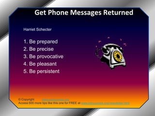 Get Phone Messages ReturnedHarriet Schecter 1. Be prepared 2. Be precise 3. Be provocative 4. Be pleasant 5. Be persistent© Copyright         www.jobsuccess.orgAccess 600 more tips like this one for FREE at www.jobsuccess.org/newsletter.html