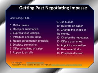 Getting Past Negotiating ImpasseJim Hennig, Ph.D.1. Call a recess.2. Recap or summarize.3. Express your feelings.4. Introduce another issue.5. Reach agreement in principle.6. Disclose something.7. Offer something of value.8. Appeal to an ally.9. Use humor.10. Illustrate on paper.11. Change the shape of the money.12. Change the negotiator.13. Offer a guarantee.14. Appoint a committee.15. Use an arbitrator.16. Postpone decision.© Copyright         www.jobsuccess.orgAccess 600 more tips like this one for FREE at www.jobsuccess.org/newsletter.html