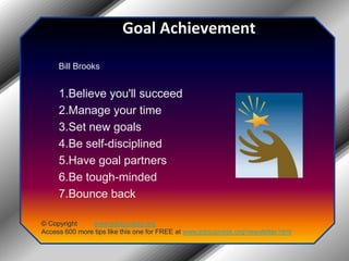Goal AchievementBill Brooks 1.Believe you'll succeed 2.Manage your time 3.Set new goals 4.Be self-disciplined 5.Have goal partners 6.Be tough-minded 7.Bounce back© Copyright         www.jobsuccess.orgAccess 600 more tips like this one for FREE at www.jobsuccess.org/newsletter.html