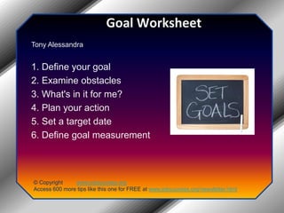 Goal WorksheetTony Alessandra1. Define your goal2. Examine obstacles3. What's in it for me?4. Plan your action5. Set a target date6. Define goal measurement© Copyright         www.jobsuccess.orgAccess 600 more tips like this one for FREE at www.jobsuccess.org/newsletter.html