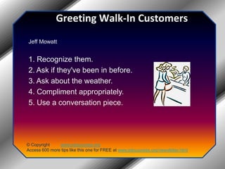 Greeting Walk-In CustomersJeff Mowatt1. Recognize them.2. Ask if they've been in before.3. Ask about the weather.4. Compliment appropriately.5. Use a conversation piece.© Copyright         www.jobsuccess.orgAccess 600 more tips like this one for FREE at www.jobsuccess.org/newsletter.html