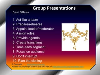 Group PresentationsDiane DiResta 1. Act like a team 2. Prepare/rehearse 3. Appoint leader/moderator 4. Assign roles 5. Provide agenda 6. Create transitions 7. Time each segment 8. Focus on audience 9. Don't interrupt 10. Plan the closing© Copyright         www.jobsuccess.orgAccess 600 more tips like this one for FREE at www.jobsuccess.org/newsletter.html