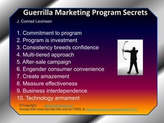 Guerrilla Marketing Program Secrets J. Conrad Levinson 1. Commitment to program 2. Program is investment 3. Consistency breeds confidence 4. Multi-tiered approach 5. After-sale campaign 6. Engender consumer convenience 7. Create amazement 8. Measure effectiveness 9. Business interdependence 10. Technology armament© Copyright         www.jobsuccess.orgAccess 600 more tips like this one for FREE at www.jobsuccess.org/newsletter.html