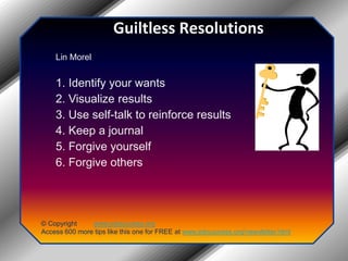 Guiltless ResolutionsLin Morel 1. Identify your wants 2. Visualize results 3. Use self-talk to reinforce results 4. Keep a journal 5. Forgive yourself 6. Forgive others© Copyright         www.jobsuccess.orgAccess 600 more tips like this one for FREE at www.jobsuccess.org/newsletter.html
