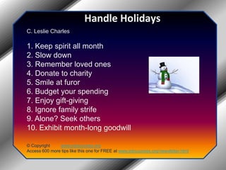 Handle HolidaysC. Leslie Charles 1. Keep spirit all month 2. Slow down 3. Remember loved ones 4. Donate to charity 5. Smile at furor 6. Budget your spending 7. Enjoy gift-giving 8. Ignore family strife 9. Alone? Seek others 10. Exhibit month-long goodwill© Copyright         www.jobsuccess.orgAccess 600 more tips like this one for FREE at www.jobsuccess.org/newsletter.html