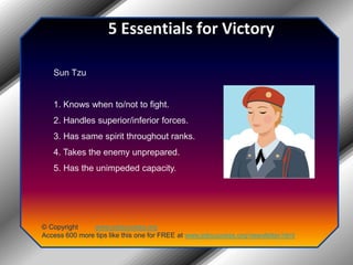 5 Essentials for VictorySun Tzu1. Knows when to/not to fight.2. Handles superior/inferior forces.3. Has same spirit throughout ranks.4. Takes the enemy unprepared.5. Has the unimpeded capacity.© Copyright         www.jobsuccess.orgAccess 600 more tips like this one for FREE at www.jobsuccess.org/newsletter.html