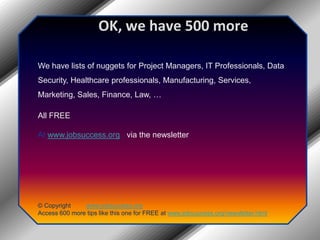 OK, we have 500 moreWe have lists of nuggets for Project Managers, IT Professionals, Data Security, Healthcare professionals, Manufacturing, Services, Marketing, Sales, Finance, Law, …All FREEAt www.jobsuccess.org , via the newsletter© Copyright         www.jobsuccess.orgAccess 600 more tips like this one for FREE at www.jobsuccess.org/newsletter.html