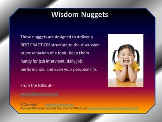 Wisdom Nuggets These nuggets are designed to deliver a BEST PRACTICES structure to the discussion or presentation of a topic. Keep them handy for job interviews, daily job performance, and even your personal life. From the folks at -  www.jobsuccess.org © Copyright         www.jobsuccess.org Access 600 more tips like this one for FREE via www.jobsuccess.org/newsletter.html 