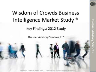 Wisdom of Crowds Business
Intelligence Market Study ®
           Key Findings: 2012 Study

              Dresner Advisory Services, LLC




   Wisdom of Crowds BI Market Study ® - Copyright 2012 Dresner Advisory Services, LLC
 