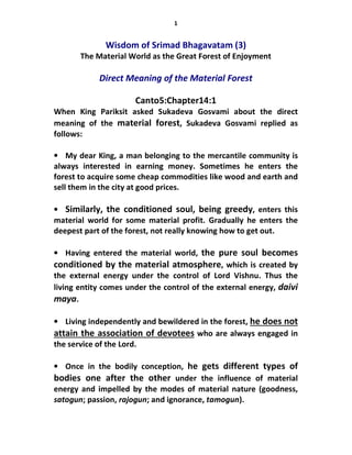1
Wisdom of Srimad Bhagavatam (3)
The Material World as the Great Forest of Enjoyment
Direct Meaning of the Material Forest
Canto5:Chapter14:1
When King Pariksit asked Sukadeva Gosvami about the direct
meaning of the material forest, Sukadeva Gosvami replied as
follows:
• My dear King, a man belonging to the mercantile community is
always interested in earning money. Sometimes he enters the
forest to acquire some cheap commodities like wood and earth and
sell them in the city at good prices.
• Similarly, the conditioned soul, being greedy, enters this
material world for some material profit. Gradually he enters the
deepest part of the forest, not really knowing how to get out.
• Having entered the material world, the pure soul becomes
conditioned by the material atmosphere, which is created by
the external energy under the control of Lord Vishnu. Thus the
living entity comes under the control of the external energy, daivi
maya.
• Living independently and bewildered in the forest, he does not
attain the association of devotees who are always engaged in
the service of the Lord.
• Once in the bodily conception, he gets different types of
bodies one after the other under the influence of material
energy and impelled by the modes of material nature (goodness,
satogun; passion, rajogun; and ignorance, tamogun).
 