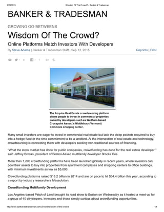 9/23/2015 Wisdom Of The Crowd? ­ Banker & Tradesman
http://www.bankerandtradesman.com/2015/09/wisdom­of­the­crowd/ 1/4
BANKER & TRADESMAN
Reprints | Print
GROWING GO­BETWEENS
Wisdom Of The Crowd?
Online Platforms Match Investors With Developers
By Steve Adams | Banker & Tradesman Staff | Sep 13, 2015
The Acquire Real Estate crowdsourcing platform
allows people to invest in commercial properties
owned by developers such as Waltham­based
Crosspoint Assoc.’s Middlebury (Vermont)
Commons shopping center.
Many small investors are eager to invest in commercial real estate but lack the deep pockets required to buy
into a hedge fund or the time commitment to be a landlord. At the intersection of real estate and technology,
crowdsourcing is connecting them with developers seeking non­traditional sources of financing.
“What the stock market has done for public companies, crowdfunding has done for the real estate developer,”
said Jeffrey Brooks, president of Boston­based multifamily developer Brooks Cos.
More than 1,200 crowdfunding platforms have been launched globally in recent years, where investors can
pool their assets to buy into properties from apartment complexes and shopping centers to office buildings,
with minimum investments as low as $5,000.
Crowdfunding platforms raised $16.2 billion in 2014 and are on pace to hit $34.4 billion this year, according to
a report by industry researchers Massolution.
Crowdfunding Multifamily Development
Los Angeles­based Patch of Land brought its road show to Boston on Wednesday as it hosted a meet­up for
a group of 40 developers, investors and those simply curious about crowdfunding opportunities.
 4 1  
 