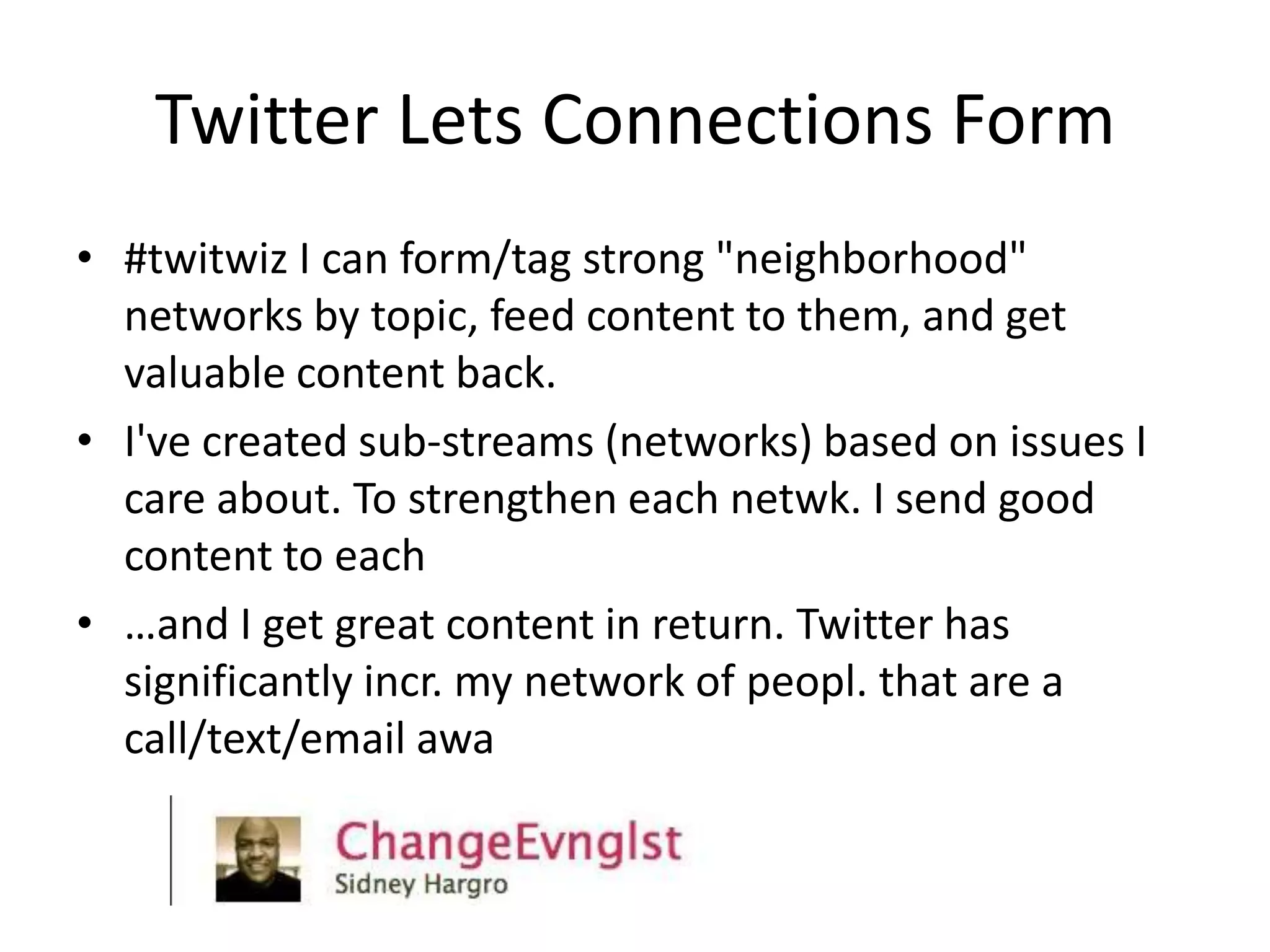 Twitter Lets Connections Form
• #twitwiz I can form/tag strong "neighborhood"
  networks by topic, feed content to them, and get
  valuable content back.
• I've created sub-streams (networks) based on issues I
  care about. To strengthen each netwk. I send good
  content to each
• …and I get great content in return. Twitter has
  significantly incr. my network of peopl. that are a
  call/text/email awa
 