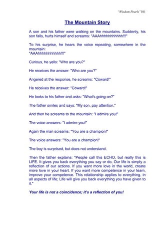 “Wisdom Pearls”101


                      The Mountain Story
A son and his father were walking on the mountains. Suddenly, his
son falls, hurts himself and screams: "AAAhhhhhhhhhhh!!!"

To his surprise, he hears the voice repeating, somewhere in the
mountain:
"AAAhhhhhhhhhhh!!!"

Curious, he yells: "Who are you?"

He receives the answer: "Who are you?"

Angered at the response, he screams: "Coward!"

He receives the answer: "Coward!"

He looks to his father and asks: "What's going on?"

The father smiles and says: "My son, pay attention."

And then he screams to the mountain: "I admire you!"

The voice answers: "I admire you!"

Again the man screams: "You are a champion!"

The voice answers: "You are a champion!"

The boy is surprised, but does not understand.

Then the father explains: "People call this ECHO, but really this is
LIFE. It gives you back everything you say or do. Our life is simply a
reflection of our actions. If you want more love in the world, create
more love in your heart. If you want more competence in your team,
improve your competence. This relationship applies to everything, in
all aspects of life; Life will give you back everything you have given to
it."

Your life is not a coincidence; it’s a reflection of you!
 