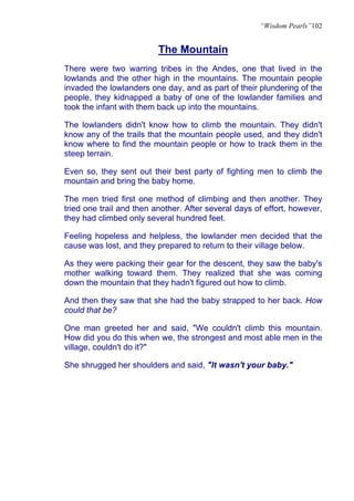 “Wisdom Pearls”102


                          The Mountain
There were two warring tribes in the Andes, one that lived in the
lowlands and the other high in the mountains. The mountain people
invaded the lowlanders one day, and as part of their plundering of the
people, they kidnapped a baby of one of the lowlander families and
took the infant with them back up into the mountains.

The lowlanders didn't know how to climb the mountain. They didn't
know any of the trails that the mountain people used, and they didn't
know where to find the mountain people or how to track them in the
steep terrain.

Even so, they sent out their best party of fighting men to climb the
mountain and bring the baby home.

The men tried first one method of climbing and then another. They
tried one trail and then another. After several days of effort, however,
they had climbed only several hundred feet.

Feeling hopeless and helpless, the lowlander men decided that the
cause was lost, and they prepared to return to their village below.

As they were packing their gear for the descent, they saw the baby's
mother walking toward them. They realized that she was coming
down the mountain that they hadn't figured out how to climb.

And then they saw that she had the baby strapped to her back. How
could that be?

One man greeted her and said, "We couldn't climb this mountain.
How did you do this when we, the strongest and most able men in the
village, couldn't do it?"

She shrugged her shoulders and said, "It wasn't your baby."
 
