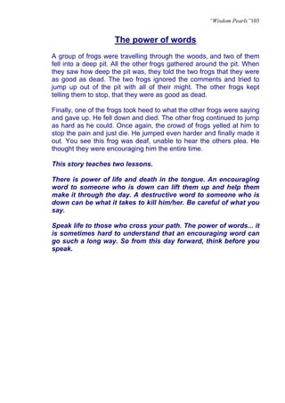 “Wisdom Pearls”103


                     The power of words
A group of frogs were travelling through the woods, and two of them
fell into a deep pit. All the other frogs gathered around the pit. When
they saw how deep the pit was, they told the two frogs that they were
as good as dead. The two frogs ignored the comments and tried to
jump up out of the pit with all of their might. The other frogs kept
telling them to stop, that they were as good as dead.

Finally, one of the frogs took heed to what the other frogs were saying
and gave up. He fell down and died. The other frog continued to jump
as hard as he could. Once again, the crowd of frogs yelled at him to
stop the pain and just die. He jumped even harder and finally made it
out. You see this frog was deaf, unable to hear the others plea. He
thought they were encouraging him the entire time.

This story teaches two lessons.

There is power of life and death in the tongue. An encouraging
word to someone who is down can lift them up and help them
make it through the day. A destructive word to someone who is
down can be what it takes to kill him/her. Be careful of what you
say.

Speak life to those who cross your path. The power of words... it
is sometimes hard to understand that an encouraging word can
go such a long way. So from this day forward, think before you
speak.
 