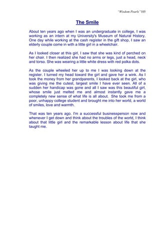 “Wisdom Pearls”105


                            The Smile
About ten years ago when I was an undergraduate in college, I was
working as an intern at my University's Museum of Natural History.
One day while working at the cash register in the gift shop, I saw an
elderly couple come in with a little girl in a wheelchair.

As I looked closer at this girl, I saw that she was kind of perched on
her chair. I then realized she had no arms or legs, just a head, neck
and torso. She was wearing a little white dress with red polka dots.

As the couple wheeled her up to me I was looking down at the
register. I turned my head toward the girl and gave her a wink. As I
took the money from her grandparents, I looked back at the girl, who
was giving me the cutest, largest smile I have ever seen. All of a
sudden her handicap was gone and all I saw was this beautiful girl,
whose smile just melted me and almost instantly gave me a
completely new sense of what life is all about. She took me from a
poor, unhappy college student and brought me into her world, a world
of smiles, love and warmth.

That was ten years ago. I'm a successful businessperson now and
whenever I get down and think about the troubles of the world, I think
about that little girl and the remarkable lesson about life that she
taught me.
 