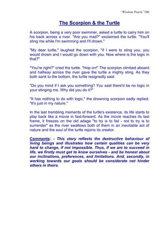 “Wisdom Pearls”106


                  The Scorpion & the Turtle
A scorpion, being a very poor swimmer, asked a turtle to carry him on
his back across a river. "Are you mad?" exclaimed the turtle. "You'll
sting me while I'm swimming and I'll drown."

"My dear turtle," laughed the scorpion, "if I were to sting you, you
would drown and I would go down with you. Now where is the logic in
that?"

"You're right?" cried the turtle. "Hop on!" The scorpion climbed aboard
and halfway across the river gave the turtle a mighty sting. As they
both sank to the bottom, the turtle resignedly said:

"Do you mind if I ask you something? You said there'd be no logic in
your stinging me. Why did you do it?"

"It has nothing to do with logic," the drowning scorpion sadly replied.
"It's just in my nature."

In the last trembling moments of the turtle's existence, its life starts to
play back like a movie in fast-forward. As the movie reaches its last
frame, it freezes on the old adage "to try is to fail - not to try is to
surrender" as the river swallows both of them in an inevitable act of
nature and the soul of the turtle rejoins its creator.

Comments: - This story reflects the destructive behaviour of
living beings and illustrates how certain qualities can be very
hard to change, if not impossible. Thus, if we are to succeed in
life, we firstly must get to know ourselves - and be honest about
our inclinations, preferences, and limitations. And, secondly, in
working towards our goals should be considerate not hinder
others in theirs.
 