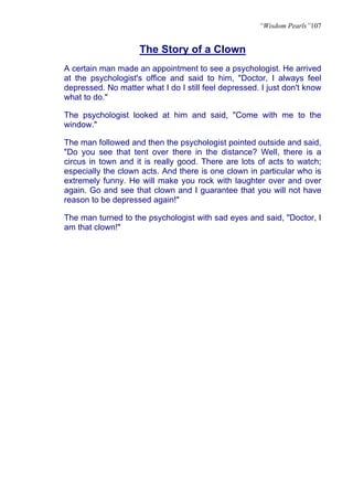“Wisdom Pearls”107


                     The Story of a Clown
A certain man made an appointment to see a psychologist. He arrived
at the psychologist's office and said to him, "Doctor, I always feel
depressed. No matter what I do I still feel depressed. I just don't know
what to do."

The psychologist looked at him and said, "Come with me to the
window."

The man followed and then the psychologist pointed outside and said,
"Do you see that tent over there in the distance? Well, there is a
circus in town and it is really good. There are lots of acts to watch;
especially the clown acts. And there is one clown in particular who is
extremely funny. He will make you rock with laughter over and over
again. Go and see that clown and I guarantee that you will not have
reason to be depressed again!"

The man turned to the psychologist with sad eyes and said, "Doctor, I
am that clown!"
 