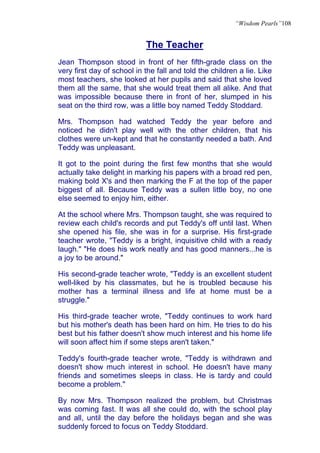 “Wisdom Pearls”108


                            The Teacher
Jean Thompson stood in front of her fifth-grade class on the
very first day of school in the fall and told the children a lie. Like
most teachers, she looked at her pupils and said that she loved
them all the same, that she would treat them all alike. And that
was impossible because there in front of her, slumped in his
seat on the third row, was a little boy named Teddy Stoddard.

Mrs. Thompson had watched Teddy the year before and
noticed he didn't play well with the other children, that his
clothes were un-kept and that he constantly needed a bath. And
Teddy was unpleasant.

It got to the point during the first few months that she would
actually take delight in marking his papers with a broad red pen,
making bold X's and then marking the F at the top of the paper
biggest of all. Because Teddy was a sullen little boy, no one
else seemed to enjoy him, either.

At the school where Mrs. Thompson taught, she was required to
review each child's records and put Teddy's off until last. When
she opened his file, she was in for a surprise. His first-grade
teacher wrote, "Teddy is a bright, inquisitive child with a ready
laugh." "He does his work neatly and has good manners...he is
a joy to be around."

His second-grade teacher wrote, "Teddy is an excellent student
well-liked by his classmates, but he is troubled because his
mother has a terminal illness and life at home must be a
struggle."

His third-grade teacher wrote, "Teddy continues to work hard
but his mother's death has been hard on him. He tries to do his
best but his father doesn't show much interest and his home life
will soon affect him if some steps aren't taken."

Teddy's fourth-grade teacher wrote, "Teddy is withdrawn and
doesn't show much interest in school. He doesn't have many
friends and sometimes sleeps in class. He is tardy and could
become a problem."

By now Mrs. Thompson realized the problem, but Christmas
was coming fast. It was all she could do, with the school play
and all, until the day before the holidays began and she was
suddenly forced to focus on Teddy Stoddard.
 