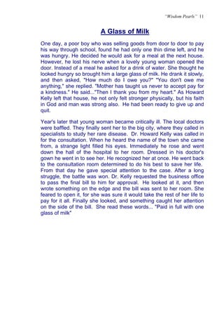 “Wisdom Pearls” 11


                           A Glass of Milk
                           U




One day, a poor boy who was selling goods from door to door to pay
his way through school, found he had only one thin dime left, and he
was hungry. He decided he would ask for a meal at the next house.
However, he lost his nerve when a lovely young woman opened the
door. Instead of a meal he asked for a drink of water. She thought he
looked hungry so brought him a large glass of milk. He drank it slowly,
and then asked, "How much do I owe you?" "You don't owe me
anything," she replied. "Mother has taught us never to accept pay for
a kindness." He said..."Then I thank you from my heart." As Howard
Kelly left that house, he not only felt stronger physically, but his faith
in God and man was strong also. He had been ready to give up and
quit.

Year's later that young woman became critically ill. The local doctors
were baffled. They finally sent her to the big city, where they called in
specialists to study her rare disease. Dr. Howard Kelly was called in
for the consultation. When he heard the name of the town she came
from, a strange light filled his eyes. Immediately he rose and went
down the hall of the hospital to her room. Dressed in his doctor's
gown he went in to see her. He recognized her at once. He went back
to the consultation room determined to do his best to save her life.
From that day he gave special attention to the case. After a long
struggle, the battle was won. Dr. Kelly requested the business office
to pass the final bill to him for approval. He looked at it, and then
wrote something on the edge and the bill was sent to her room. She
feared to open it, for she was sure it would take the rest of her life to
pay for it all. Finally she looked, and something caught her attention
on the side of the bill. She read these words... "Paid in full with one
glass of milk"
 