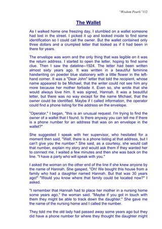 “Wisdom Pearls”112


                            The Wallet
As I walked home one freezing day, I stumbled on a wallet someone
had lost in the street. I picked it up and looked inside to find some
identification so I could call the owner. But the wallet contained only
three dollars and a crumpled letter that looked as if it had been in
there for years.

The envelope was worn and the only thing that was legible on it was
the return address. I started to open the letter, hoping to find some
clue. Then I saw the dateline--1924. The letter had been written
almost sixty years ago. It was written in a beautiful feminine
handwriting on powder blue stationery with a little flower in the left-
hand corner. It was a "Dear John" letter that told the recipient, whose
name appeared to be Michael, that the writer could not see him any
more because her mother forbade it. Even so, she wrote that she
would always love him. It was signed, Hannah. It was a beautiful
letter, but there was no way except for the name Michael, that the
owner could be identified. Maybe if I called information, the operator
could find a phone listing for the address on the envelope.

"Operator," I began, "this is an unusual request. I'm trying to find the
owner of a wallet that I found. Is there anyway you can tell me if there
is a phone number for an address that was on an envelope in the
wallet?"

She suggested I speak with her supervisor, who hesitated for a
moment then said, "Well, there is a phone listing at that address, but I
can't give you the number." She said, as a courtesy, she would call
that number, explain my story and would ask them if they wanted her
to connect me. I waited a few minutes and then she was back on the
line. "I have a party who will speak with you."

I asked the woman on the other end of the line if she knew anyone by
the name of Hannah. She gasped, "Oh! We bought this house from a
family who had a daughter named Hannah. But that was 30 years
ago!" "Would you know where that family could be located now?" I
asked.

"I remember that Hannah had to place her mother in a nursing home
some years ago," the woman said. "Maybe if you got in touch with
them they might be able to track down the daughter." She gave me
the name of the nursing home and I called the number.

They told me the old lady had passed away some years ago but they
did have a phone number for where they thought the daughter might
 