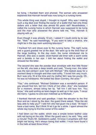 “Wisdom Pearls”113


be living. I thanked them and phoned. The woman who answered
explained that Hannah herself was now living in a nursing home.

This whole thing was stupid, I thought to myself. Why was I making
such a big deal over finding the owner of a wallet that had only three
dollars and a letter that was almost 60 years old? Nevertheless, I
called the nursing home in which Hannah was supposed to be living
and the man who answered the phone told me, "Yes, Hannah is
staying with us.”

Even though it was already 10 pm, I asked if I could come by to see
her. "Well," he said hesitatingly, "if you want to take a chance, she
might be in the day room watching television."

I thanked him and drove over to the nursing home. The night nurse
and a guard greeted me at the door. We went up to the third floor of
the large building. In the day room, the nurse introduced me to
Hannah. She was a sweet, silver-haired old timer with a warm smile
and a twinkle in her eye. I told her about finding the wallet and
showed her the letter.

The second she saw the powder blue envelope with that little flower
on the left, she took a deep breath and said, "Young man, this letter
was the last contact I ever had with Michael." She looked away for a
moment deep in thought and then said softly, "I loved him very much.
But I was only 16 at the time and my mother felt I was too young. Oh,
he was so handsome. He looked like Sean Connery, the actor."

"Yes," she continued. "Michael Goldstein was a wonderful person. If
you should find him, tell him I think of him often. And," she hesitated
for a moment, almost biting her lip, "tell him I still love him. You
know,” she said smiling as tears began to well up in her eyes, "I never
did marry. I guess no one ever matched up to Michael..."

I thanked Hannah and said goodbye. I took the elevator to the first
floor and as I stood by the door, the guard there asked, "Was the old
lady able to help you?" I told him she had given me a lead. "At least I
have a last name. But I think I'll let it go for a while. I spent almost the
whole day trying to find the owner of this wallet."

I had taken out the wallet, which was a simple brown leather case
with red lacing on the side. When the guard saw it, he said, "Hey, wait
a minute! That's Mr. Goldstein's wallet. I'd know it anywhere with that
bright red lacing. He's always losing that wallet. I must have found it
in the halls at least three times."
 