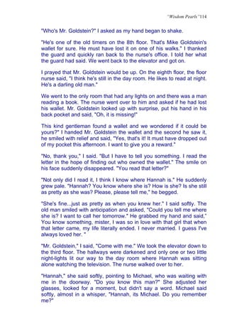 “Wisdom Pearls”114


"Who's Mr. Goldstein?" I asked as my hand began to shake.

"He's one of the old timers on the 8th floor. That's Mike Goldstein's
wallet for sure. He must have lost it on one of his walks." I thanked
the guard and quickly ran back to the nurse's office. I told her what
the guard had said. We went back to the elevator and got on.

I prayed that Mr. Goldstein would be up. On the eighth floor, the floor
nurse said, "I think he's still in the day room. He likes to read at night.
He's a darling old man."

We went to the only room that had any lights on and there was a man
reading a book. The nurse went over to him and asked if he had lost
his wallet. Mr. Goldstein looked up with surprise, put his hand in his
back pocket and said, "Oh, it is missing!"

This kind gentleman found a wallet and we wondered if it could be
yours?" I handed Mr. Goldstein the wallet and the second he saw it,
he smiled with relief and said, "Yes, that's it! It must have dropped out
of my pocket this afternoon. I want to give you a reward."

"No, thank you," I said. "But I have to tell you something. I read the
letter in the hope of finding out who owned the wallet." The smile on
his face suddenly disappeared. "You read that letter?"

"Not only did I read it, I think I know where Hannah is." He suddenly
grew pale. "Hannah? You know where she is? How is she? Is she still
as pretty as she was? Please, please tell me," he begged.

"She's fine...just as pretty as when you knew her." I said softly. The
old man smiled with anticipation and asked, "Could you tell me where
she is? I want to call her tomorrow." He grabbed my hand and said,”
You know something, mister, I was so in love with that girl that when
that letter came, my life literally ended. I never married. I guess I've
always loved her. "

"Mr. Goldstein," I said, "Come with me." We took the elevator down to
the third floor. The hallways were darkened and only one or two little
night-lights lit our way to the day room where Hannah was sitting
alone watching the television. The nurse walked over to her.

"Hannah," she said softly, pointing to Michael, who was waiting with
me in the doorway. "Do you know this man?" She adjusted her
glasses, looked for a moment, but didn't say a word. Michael said
softly, almost in a whisper, "Hannah, its Michael. Do you remember
me?"
 
