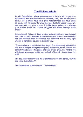 “Wisdom Pearls”116


                        The Wolves Within
An old Grandfather, whose grandson came to him with anger at a
schoolmate who had done him an injustice, said, "Let me tell you a
story. I too, at times, have felt a great hate for those that have taken
so much, with no sorrow for what they do. But hate wears you down,
and does not hurt your enemy. It is like taking poison and wishing
your enemy would die. I have struggled with these feelings many
times."

He continued, "It is as if there are two wolves inside me; one is good
and does no harm. He lives in harmony with all around him and does
not take offence when no offence was intended. He will only fight
when it is right to do so, and in the right way."

"But the other wolf, ah! He is full of anger. The littlest thing will set him
into a fit of temper. He fights everyone, all the time, for no reason. He
cannot think because his anger and hate are so great. It is hard to live
with these two wolves inside me, for both of them try to dominant my
spirit."

The boy looked intently into his Grandfather's eye and asked, "Which
one wins, Grandfather?"

The Grandfather solemnly said, "The one I feed."
 