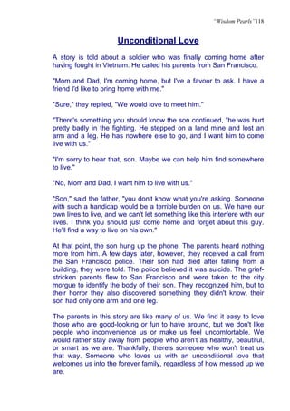 “Wisdom Pearls”118


                      Unconditional Love
A story is told about a soldier who was finally coming home after
having fought in Vietnam. He called his parents from San Francisco.

"Mom and Dad, I'm coming home, but I've a favour to ask. I have a
friend I'd like to bring home with me."

"Sure," they replied, "We would love to meet him."

"There's something you should know the son continued, "he was hurt
pretty badly in the fighting. He stepped on a land mine and lost an
arm and a leg. He has nowhere else to go, and I want him to come
live with us."

"I'm sorry to hear that, son. Maybe we can help him find somewhere
to live."

"No, Mom and Dad, I want him to live with us."

"Son," said the father, "you don't know what you're asking. Someone
with such a handicap would be a terrible burden on us. We have our
own lives to live, and we can't let something like this interfere with our
lives. I think you should just come home and forget about this guy.
He'll find a way to live on his own."

At that point, the son hung up the phone. The parents heard nothing
more from him. A few days later, however, they received a call from
the San Francisco police. Their son had died after falling from a
building, they were told. The police believed it was suicide. The grief-
stricken parents flew to San Francisco and were taken to the city
morgue to identify the body of their son. They recognized him, but to
their horror they also discovered something they didn't know, their
son had only one arm and one leg.

The parents in this story are like many of us. We find it easy to love
those who are good-looking or fun to have around, but we don't like
people who inconvenience us or make us feel uncomfortable. We
would rather stay away from people who aren't as healthy, beautiful,
or smart as we are. Thankfully, there's someone who won't treat us
that way. Someone who loves us with an unconditional love that
welcomes us into the forever family, regardless of how messed up we
are.
 