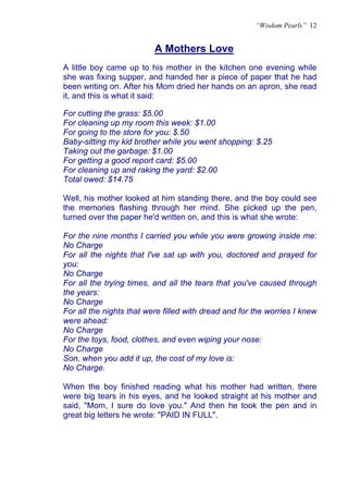 “Wisdom Pearls” 12


                          A Mothers Love
                          U




A little boy came up to his mother in the kitchen one evening while
she was fixing supper, and handed her a piece of paper that he had
been writing on. After his Mom dried her hands on an apron, she read
it, and this is what it said:

For cutting the grass: $5.00
For cleaning up my room this week: $1.00
For going to the store for you: $.50
Baby-sitting my kid brother while you went shopping: $.25
Taking out the garbage: $1.00
For getting a good report card: $5.00
For cleaning up and raking the yard: $2.00
Total owed: $14.75

Well, his mother looked at him standing there, and the boy could see
the memories flashing through her mind. She picked up the pen,
turned over the paper he'd written on, and this is what she wrote:

For the nine months I carried you while you were growing inside me:
No Charge
For all the nights that I've sat up with you, doctored and prayed for
you:
No Charge
For all the trying times, and all the tears that you've caused through
the years:
No Charge
For all the nights that were filled with dread and for the worries I knew
were ahead:
No Charge
For the toys, food, clothes, and even wiping your nose:
No Charge
Son, when you add it up, the cost of my love is:
No Charge.

When the boy finished reading what his mother had written, there
were big tears in his eyes, and he looked straight at his mother and
said, "Mom, I sure do love you." And then he took the pen and in
great big letters he wrote: "PAID IN FULL".
 
