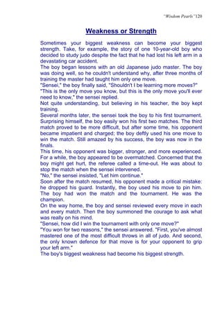 “Wisdom Pearls”120


                    Weakness or Strength
Sometimes your biggest weakness can become your biggest
strength. Take, for example, the story of one 10-year-old boy who
decided to study judo despite the fact that he had lost his left arm in a
devastating car accident.
The boy began lessons with an old Japanese judo master. The boy
was doing well, so he couldn't understand why, after three months of
training the master had taught him only one move.
"Sensei," the boy finally said, "Shouldn't I be learning more moves?"
"This is the only move you know, but this is the only move you'll ever
need to know," the sensei replied.
Not quite understanding, but believing in his teacher, the boy kept
training.
Several months later, the sensei took the boy to his first tournament.
Surprising himself, the boy easily won his first two matches. The third
match proved to be more difficult, but after some time, his opponent
became impatient and charged; the boy deftly used his one move to
win the match. Still amazed by his success, the boy was now in the
finals.
This time, his opponent was bigger, stronger, and more experienced.
For a while, the boy appeared to be overmatched. Concerned that the
boy might get hurt, the referee called a time-out. He was about to
stop the match when the sensei intervened.
"No," the sensei insisted, "Let him continue."
Soon after the match resumed, his opponent made a critical mistake:
he dropped his guard. Instantly, the boy used his move to pin him.
The boy had won the match and the tournament. He was the
champion.
On the way home, the boy and sensei reviewed every move in each
and every match. Then the boy summoned the courage to ask what
was really on his mind.
"Sensei, how did I win the tournament with only one move?"
"You won for two reasons," the sensei answered. "First, you've almost
mastered one of the most difficult throws in all of judo. And second,
the only known defence for that move is for your opponent to grip
your left arm."
The boy's biggest weakness had become his biggest strength.
 