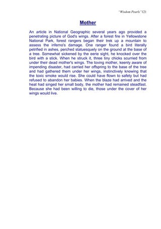 “Wisdom Pearls”121


                              Mother
An article in National Geographic several years ago provided a
penetrating picture of God's wings. After a forest fire in Yellowstone
National Park, forest rangers began their trek up a mountain to
assess the inferno's damage. One ranger found a bird literally
petrified in ashes, perched statuesquely on the ground at the base of
a tree. Somewhat sickened by the eerie sight, he knocked over the
bird with a stick. When he struck it, three tiny chicks scurried from
under their dead mother's wings. The loving mother, keenly aware of
impending disaster, had carried her offspring to the base of the tree
and had gathered them under her wings, instinctively knowing that
the toxic smoke would rise. She could have flown to safety but had
refused to abandon her babies. When the blaze had arrived and the
heat had singed her small body, the mother had remained steadfast.
Because she had been willing to die, those under the cover of her
wings would live.
 