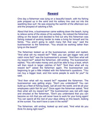 “Wisdom Pearls”122


                                Reward
One day a fisherman was lying on a beautiful beach, with his fishing
pole propped up in the sand and his solitary line cast out into the
sparkling blue surf. He was enjoying the warmth of the afternoon sun
and the prospect of catching a fish.

About that time, a businessman came walking down the beach, trying
to relieve some of the stress of his workday. He noticed the fisherman
sitting on the beach and decided to find out why this fisherman was
fishing instead of working harder to make a living for himself and his
family. "You aren't going to catch many fish that way," said the
businessman to the fisherman. "You should be working rather than
lying on the beach!"

The fisherman looked up at the businessman, smiled and replied,
"And what will my reward be?" "Well, you can get bigger nets and
catch more fish!" was the businessman's answer. "And then what will
my reward be?" asked the fisherman, still smiling. The businessman
replied, "You will make money and you'll be able to buy a boat, which
will then result in larger catches of fish!" "And then what will my
reward be?" asked the fisherman again. The businessman was
beginning to get a little irritated with the fisherman's questions. "You
can buy a bigger boat, and hire some people to work for you!" he
said.

"And then what will my reward be?" repeated the fisherman. The
businessman was getting angry. "Don't you understand? You can
build up a fleet of fishing boats, sail all over the world, and let all your
employees catch fish for you!" Once again the fisherman asked, "And
then what will my reward be?" The businessman was red with rage
and shouted at the fisherman, "Don't you understand that you can
become so rich that you will never have to work for your living again!
You can spend all the rest of your days sitting on this beach, looking
at the sunset. You won't have a care in the world!"

The fisherman, still smiling, looked up and said, "And what do you
think I'm doing right now?"
 