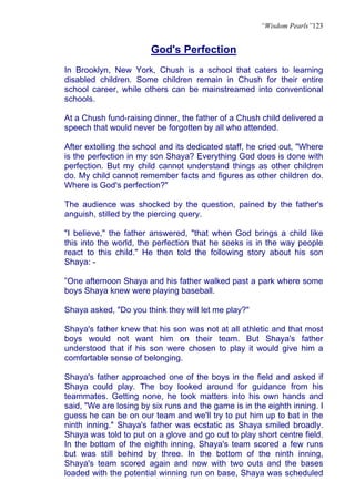 “Wisdom Pearls”123


                        God's Perfection
In Brooklyn, New York, Chush is a school that caters to learning
disabled children. Some children remain in Chush for their entire
school career, while others can be mainstreamed into conventional
schools.

At a Chush fund-raising dinner, the father of a Chush child delivered a
speech that would never be forgotten by all who attended.

After extolling the school and its dedicated staff, he cried out, "Where
is the perfection in my son Shaya? Everything God does is done with
perfection. But my child cannot understand things as other children
do. My child cannot remember facts and figures as other children do.
Where is God's perfection?"

The audience was shocked by the question, pained by the father's
anguish, stilled by the piercing query.

"I believe," the father answered, "that when God brings a child like
this into the world, the perfection that he seeks is in the way people
react to this child." He then told the following story about his son
Shaya: -

”One afternoon Shaya and his father walked past a park where some
boys Shaya knew were playing baseball.

Shaya asked, "Do you think they will let me play?"

Shaya's father knew that his son was not at all athletic and that most
boys would not want him on their team. But Shaya's father
understood that if his son were chosen to play it would give him a
comfortable sense of belonging.

Shaya's father approached one of the boys in the field and asked if
Shaya could play. The boy looked around for guidance from his
teammates. Getting none, he took matters into his own hands and
said, "We are losing by six runs and the game is in the eighth inning. I
guess he can be on our team and we'll try to put him up to bat in the
ninth inning." Shaya's father was ecstatic as Shaya smiled broadly.
Shaya was told to put on a glove and go out to play short centre field.
In the bottom of the eighth inning, Shaya's team scored a few runs
but was still behind by three. In the bottom of the ninth inning,
Shaya's team scored again and now with two outs and the bases
loaded with the potential winning run on base, Shaya was scheduled
 