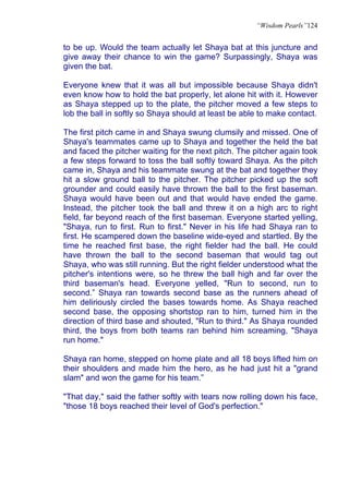 “Wisdom Pearls”124


to be up. Would the team actually let Shaya bat at this juncture and
give away their chance to win the game? Surpassingly, Shaya was
given the bat.

Everyone knew that it was all but impossible because Shaya didn't
even know how to hold the bat properly, let alone hit with it. However
as Shaya stepped up to the plate, the pitcher moved a few steps to
lob the ball in softly so Shaya should at least be able to make contact.

The first pitch came in and Shaya swung clumsily and missed. One of
Shaya's teammates came up to Shaya and together the held the bat
and faced the pitcher waiting for the next pitch. The pitcher again took
a few steps forward to toss the ball softly toward Shaya. As the pitch
came in, Shaya and his teammate swung at the bat and together they
hit a slow ground ball to the pitcher. The pitcher picked up the soft
grounder and could easily have thrown the ball to the first baseman.
Shaya would have been out and that would have ended the game.
Instead, the pitcher took the ball and threw it on a high arc to right
field, far beyond reach of the first baseman. Everyone started yelling,
"Shaya, run to first. Run to first." Never in his life had Shaya ran to
first. He scampered down the baseline wide-eyed and startled. By the
time he reached first base, the right fielder had the ball. He could
have thrown the ball to the second baseman that would tag out
Shaya, who was still running. But the right fielder understood what the
pitcher's intentions were, so he threw the ball high and far over the
third baseman's head. Everyone yelled, "Run to second, run to
second.” Shaya ran towards second base as the runners ahead of
him deliriously circled the bases towards home. As Shaya reached
second base, the opposing shortstop ran to him, turned him in the
direction of third base and shouted, "Run to third." As Shaya rounded
third, the boys from both teams ran behind him screaming, "Shaya
run home."

Shaya ran home, stepped on home plate and all 18 boys lifted him on
their shoulders and made him the hero, as he had just hit a "grand
slam" and won the game for his team.”

"That day," said the father softly with tears now rolling down his face,
"those 18 boys reached their level of God's perfection."
 