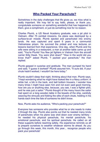 “Wisdom Pearls”125


              Who Packed Your Parachute?
Sometimes in the daily challenges that life gives us, we miss what is
really important. We may fail to say hello, please, or thank you,
congratulate someone on something wonderful that has happened to
them, give a compliment, or just do something nice for no reason.

Charles Plumb, a US Naval Academy graduate, was a jet pilot in
Vietnam. After 75 combat missions, his plane was destroyed by a
surface-to-air missile. Plumb ejected and parachuted into enemy
lands. He was captured and spent 6 years in a communist
Vietnamese prison. He survived the ordeal and now lectures on
lessons learned from that experience. One day, when Plumb and his
wife were sitting in a restaurant, a man at another table came up and
said, "You're Plumb! You flew jet fighters in Vietnam from the aircraft
carrier Kitty Hawk. You were shot down!" "How in the world did you
know that?" asked Plumb. "I packed your parachute," the man
replied.

Plumb gasped in surprise and gratitude. The man pumped his hand
and said, "I guess it worked!" Plumb assured him, "It sure did. If your
chute hadn't worked, I wouldn't be here today."

Plumb couldn't sleep that night, thinking about that man. Plumb says,
"I kept wondering what he might have looked like in a Navy uniform: A
white hat, a bib in the back, and bell bottom trousers. I wonder how
many times I might have seen him and not even said good morning,
how are you or anything else, because, you see, I was a fighter pilot,
and he was just a sailor." Plumb thought of the many hours the sailor
had spent on a long wooden table in the bowels of the ship, carefully
weaving the shrouds and folding the silks of each chute, holding in his
hands each time the fate of someone he didn't know.

Now, Plumb asks his audience, "Who's packing your parachute?"

Everyone has someone who provides what he or she needs to make
it through the day. Plumb also points out that he needed many kinds
of parachutes when his plane was shot down over enemy territory -
he needed his physical parachute, his mental parachute, his
emotional parachute, and his spiritual parachute. He called on all
these supports before reaching safety. His experience reminds us all
to prepare ourselves to weather whatever storms lie ahead. As you
go through this week, this month, this year... recognize people who
pack your parachute!
 