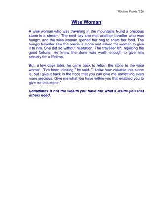 “Wisdom Pearls”126


                           Wise Woman
A wise woman who was travelling in the mountains found a precious
stone in a stream. The next day she met another traveller who was
hungry, and the wise woman opened her bag to share her food. The
hungry traveller saw the precious stone and asked the woman to give
it to him. She did so without hesitation. The traveller left, rejoicing his
good fortune. He knew the stone was worth enough to give him
security for a lifetime.

But, a few days later, he came back to return the stone to the wise
woman. "I've been thinking," he said. "I know how valuable this stone
is, but I give it back in the hope that you can give me something even
more precious. Give me what you have within you that enabled you to
give me this stone."

Sometimes it not the wealth you have but what's inside you that
others need.
 