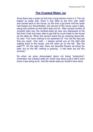 “Wisdom Pearls”128


                   The Cracked Water Jar
Once there was a water jar that had a long hairline crack in it. The Jar
leaked so badly that, when it was filled to the brim with water
and carried back to the house, by the time it got there half the water
had leaked out. Nevertheless, the servant of the house used it daily,
along with another jar that didn't leak one bit. After several months of
constant daily use, the cracked water jar was very depressed at the
fact that it had only been able to get half as much water to the house
as the other jar. When the servant heard the jar moaning about this,
he said, "You have nothing to be ashamed of! You did the best job
that you could. And, look – I always carried you on the right side
walking back to the house, and the other jar on the left. See the
path??? On the right side, there are beautiful flowers all along the
path, but on the left, nothing is growing - it has been too dry this
summer."

So...when we grow discouraged about not being "productive",
remember, the cracked water jar, which was doing a job it didn't even
know it was doing at all...that the whole water jar couldn't have done.
 