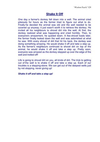 “Wisdom Pearls”129


                             Shake It Off
One day a farmer's donkey fell down into a well. The animal cried
piteously for hours as the farmer tried to figure out what to do.
Finally he decided the animal was old and the well needed to be
covered up anyway; it just wasn't worth it to retrieve the donkey. He
invited all his neighbours to shovel dirt into the well. At first, the
donkey realized what was happening and cried horribly. Then, to
everyone's amazement, he quieted down. A few shovel loads later,
the farmer finally looked down the well and was astonished at what
he saw. With every shovel of dirt that hit his back, the donkey was
doing something amazing. He would shake it off and take a step up.
As the farmer's neighbours continued to shovel dirt on top of the
animal, he would shake it off and take a step up. Pretty soon,
everyone was amazed as the donkey stepped up over the edge of the
well and trotted off!

Life is going to shovel dirt on you, all kinds of dirt. The trick to getting
out of the well is to shake it off and take a step up. Each of our
troubles is a stepping-stone. We can get out of the deepest wells just
by not stopping, never giving up!

Shake it off and take a step up!
 