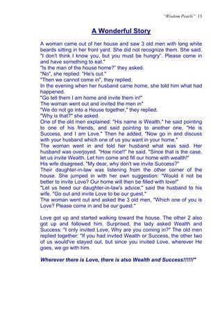 “Wisdom Pearls” 13


                      A Wonderful Story
                      U




A woman came out of her house and saw 3 old men with long white
beards sitting in her front yard. She did not recognize them. She said,
"I don't think I know you, but you must be hungry”. Please come in
and have something to eat."
"Is the man of the house home?” they asked.
"No", she replied. "He's out."
"Then we cannot come in", they replied.
In the evening when her husband came home, she told him what had
happened.
"Go tell them I am home and invite them in!"
The woman went out and invited the men in"
"We do not go into a House together," they replied.
"Why is that?" she asked.
One of the old men explained: "His name is Wealth," he said pointing
to one of his friends, and said pointing to another one, "He is
Success, and I am Love." Then he added, "Now go in and discuss
with your husband which one of us you want in your home."
The woman went in and told her husband what was said. Her
husband was overjoyed. "How nice!!” he said. "Since that is the case,
let us invite Wealth. Let him come and fill our home with wealth!"
His wife disagreed. "My dear, why don't we invite Success?"
Their daughter-in-law was listening from the other corner of the
house. She jumped in with her own suggestion: "Would it not be
better to invite Love? Our home will then be filled with love!"
"Let us heed our daughter-in-law's advice," said the husband to his
wife. "Go out and invite Love to be our guest."
The woman went out and asked the 3 old men, "Which one of you is
Love? Please come in and be our guest."

Love got up and started walking toward the house. The other 2 also
got up and followed him. Surprised, the lady asked Wealth and
Success: "I only invited Love, Why are you coming in?" The old men
replied together: "If you had invited Wealth or Success, the other two
of us would've stayed out, but since you invited Love, wherever He
goes, we go with him.

Wherever there is Love, there is also Wealth and Success!!!!!!"
 