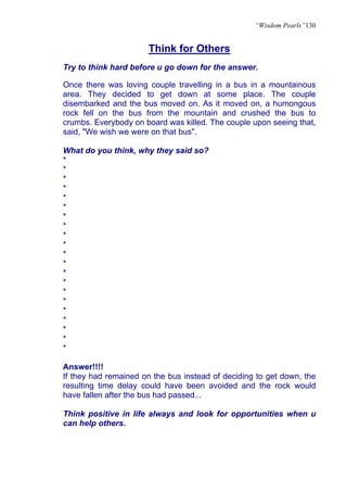 “Wisdom Pearls”130


                       Think for Others
Try to think hard before u go down for the answer.

Once there was loving couple travelling in a bus in a mountainous
area. They decided to get down at some place. The couple
disembarked and the bus moved on. As it moved on, a humongous
rock fell on the bus from the mountain and crushed the bus to
crumbs. Everybody on board was killed. The couple upon seeing that,
said, "We wish we were on that bus".

What do you think, why they said so?
*
*
*
*
*
*
*
*
*
*
*
*
*
*
*
*
*
*
*
*
*

Answer!!!!
If they had remained on the bus instead of deciding to get down, the
resulting time delay could have been avoided and the rock would
have fallen after the bus had passed...

Think positive in life always and look for opportunities when u
can help others.
 