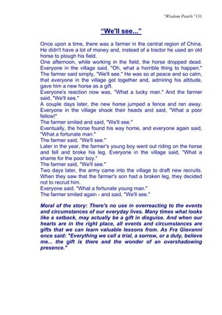 “Wisdom Pearls”131


                          “We'll see...”
Once upon a time, there was a farmer in the central region of China.
He didn't have a lot of money and, instead of a tractor he used an old
horse to plough his field.
One afternoon, while working in the field, the horse dropped dead.
Everyone in the village said, "Oh, what a horrible thing to happen."
The farmer said simply, "We'll see." He was so at peace and so calm,
that everyone in the village got together and, admiring his attitude,
gave him a new horse as a gift.
Everyone's reaction now was, "What a lucky man." And the farmer
said, "We'll see."
A couple days later, the new horse jumped a fence and ran away.
Everyone in the village shook their heads and said, "What a poor
fellow!"
The farmer smiled and said, "We'll see."
Eventually, the horse found his way home, and everyone again said,
"What a fortunate man."
The farmer said, "We'll see."
Later in the year, the farmer's young boy went out riding on the horse
and fell and broke his leg. Everyone in the village said, "What a
shame for the poor boy."
The farmer said, "We'll see."
Two days later, the army came into the village to draft new recruits.
When they saw that the farmer's son had a broken leg, they decided
not to recruit him.
Everyone said, "What a fortunate young man."
The farmer smiled again - and said, "We'll see."

Moral of the story: There's no use in overreacting to the events
and circumstances of our everyday lives. Many times what looks
like a setback, may actually be a gift in disguise. And when our
hearts are in the right place, all events and circumstances are
gifts that we can learn valuable lessons from. As Fra Giovanni
once said: "Everything we call a trial, a sorrow, or a duty, believe
me... the gift is there and the wonder of an overshadowing
presence."
 