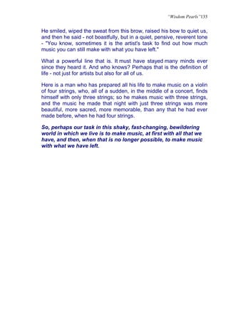 “Wisdom Pearls”133


He smiled, wiped the sweat from this brow, raised his bow to quiet us,
and then he said - not boastfully, but in a quiet, pensive, reverent tone
- "You know, sometimes it is the artist's task to find out how much
music you can still make with what you have left."

What a powerful line that is. It must have stayed many minds ever
since they heard it. And who knows? Perhaps that is the definition of
life - not just for artists but also for all of us.

Here is a man who has prepared all his life to make music on a violin
of four strings, who, all of a sudden, in the middle of a concert, finds
himself with only three strings; so he makes music with three strings,
and the music he made that night with just three strings was more
beautiful, more sacred, more memorable, than any that he had ever
made before, when he had four strings.

So, perhaps our task in this shaky, fast-changing, bewildering
world in which we live is to make music, at first with all that we
have, and then, when that is no longer possible, to make music
with what we have left.
 