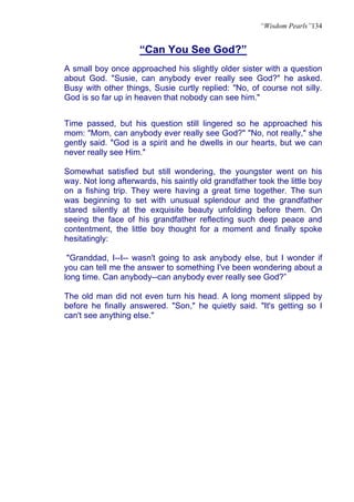 “Wisdom Pearls”134


                     “Can You See God?”
A small boy once approached his slightly older sister with a question
about God. "Susie, can anybody ever really see God?" he asked.
Busy with other things, Susie curtly replied: "No, of course not silly.
God is so far up in heaven that nobody can see him."


Time passed, but his question still lingered so he approached his
mom: "Mom, can anybody ever really see God?" "No, not really," she
gently said. "God is a spirit and he dwells in our hearts, but we can
never really see Him."

Somewhat satisfied but still wondering, the youngster went on his
way. Not long afterwards, his saintly old grandfather took the little boy
on a fishing trip. They were having a great time together. The sun
was beginning to set with unusual splendour and the grandfather
stared silently at the exquisite beauty unfolding before them. On
seeing the face of his grandfather reflecting such deep peace and
contentment, the little boy thought for a moment and finally spoke
hesitatingly:

 "Granddad, I--I-- wasn't going to ask anybody else, but I wonder if
you can tell me the answer to something I've been wondering about a
long time. Can anybody--can anybody ever really see God?”

The old man did not even turn his head. A long moment slipped by
before he finally answered. "Son," he quietly said. "It's getting so I
can't see anything else."
 