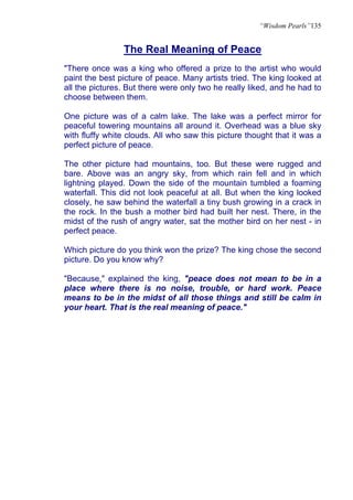“Wisdom Pearls”135


                The Real Meaning of Peace
"There once was a king who offered a prize to the artist who would
paint the best picture of peace. Many artists tried. The king looked at
all the pictures. But there were only two he really liked, and he had to
choose between them.

One picture was of a calm lake. The lake was a perfect mirror for
peaceful towering mountains all around it. Overhead was a blue sky
with fluffy white clouds. All who saw this picture thought that it was a
perfect picture of peace.

The other picture had mountains, too. But these were rugged and
bare. Above was an angry sky, from which rain fell and in which
lightning played. Down the side of the mountain tumbled a foaming
waterfall. This did not look peaceful at all. But when the king looked
closely, he saw behind the waterfall a tiny bush growing in a crack in
the rock. In the bush a mother bird had built her nest. There, in the
midst of the rush of angry water, sat the mother bird on her nest - in
perfect peace.

Which picture do you think won the prize? The king chose the second
picture. Do you know why?

"Because," explained the king, "peace does not mean to be in a
place where there is no noise, trouble, or hard work. Peace
means to be in the midst of all those things and still be calm in
your heart. That is the real meaning of peace."
 