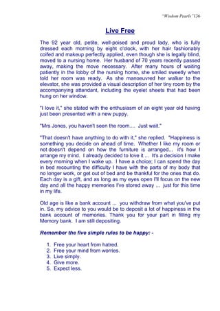 “Wisdom Pearls”136


                             Live Free
The 92 year old, petite, well-poised and proud lady, who is fully
dressed each morning by eight o'clock, with her hair fashionably
coifed and makeup perfectly applied, even though she is legally blind,
moved to a nursing home. Her husband of 70 years recently passed
away, making the move necessary. After many hours of waiting
patiently in the lobby of the nursing home, she smiled sweetly when
told her room was ready. As she manoeuvred her walker to the
elevator, she was provided a visual description of her tiny room by the
accompanying attendant, including the eyelet sheets that had been
hung on her window.

"I love it," she stated with the enthusiasm of an eight year old having
just been presented with a new puppy.

"Mrs Jones, you haven't seen the room.... Just wait."

"That doesn't have anything to do with it," she replied. "Happiness is
something you decide on ahead of time. Whether I like my room or
not doesn't depend on how the furniture is arranged... it's how I
arrange my mind. I already decided to love it ... It's a decision I make
every morning when I wake up. I have a choice; I can spend the day
in bed recounting the difficulty I have with the parts of my body that
no longer work, or get out of bed and be thankful for the ones that do.
Each day is a gift, and as long as my eyes open I'll focus on the new
day and all the happy memories I've stored away ... just for this time
in my life.

Old age is like a bank account ... you withdraw from what you've put
in. So, my advice to you would be to deposit a lot of happiness in the
bank account of memories. Thank you for your part in filling my
Memory bank. I am still depositing.

Remember the five simple rules to be happy: -

  1.   Free your heart from hatred.
  2.   Free your mind from worries.
  3.   Live simply.
  4.   Give more.
  5.   Expect less.
 