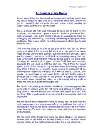 “Wisdom Pearls”137


                   A Stranger at My Home
A very weird thing has happened. A strange old man has moved into
my house. I have no idea who he is, where he came from, or how he
got in. I certainly did not invite him. All I know is that one-day he
wasn't there, and the next day he was!

He is a clever old man and manages to keep out of sight for the
most part, but whenever I pass a mirror, I catch a glimpse of him.
And, whenever I look in the mirror to check my appearance, there he
is hogging the whole thing, completely obliterating my gorgeous face
and body. This is very rude! I have tried screaming at him, but he just
screams back.

The least he could do is offer to pay part of the rent, but no. Every
once in a while, I find a rupee bill stuck in a coat pocket, or some
loose change under a sofa cushion, but it is not nearly enough. I don't
want to jump to conclusions, but I think he is stealing money from me.
I go to the bank and withdraw 1000.00 bucks, and a few days later,
it's all gone! I certainly don't spend money THAT fast, so I can only
conclude the old man is pilfering from me. You’d think he would
spend some of that money to buy wrinkle cream. And money isn't the
only thing I think he is stealing. Food seems to disappear at an
alarming rate--especially the good stuff like ice cream, cookies, and
candy. He must have a real sweet tooth, but he'd better watch it,
because he is really packing on the pounds. I suspect he realizes
this, and to make himself feel better, he is tampering with my scale to
make me think I am putting on weight, too.

For an old man, he is quite childish. He likes to play nasty games, like
going into my closets when I'm not home and altering my clothes so
they don't fit. And he messes with my files and papers so I can't find
anything. This is particularly annoying since I am extremely neat and
organized.

He has found other imaginative ways to annoy me. He gets into my
mail, newspapers, and magazines before I do and blurs the print so I
can't read it. And he has done something really sinister to the volume
controls on my TV, radio, and telephone. Now, all I hear are mumbles
and whispers.

He has done other things--like make my stairs steeper, my vacuum
heavier and all the knob and faucets harder to turn. He even made
my bed higher so that getting into and out of it is a real challenge.
 