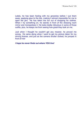 “Wisdom Pearls”138




Lately, he has been fooling with my groceries before I put them
away, applying glue to the lids, making it almost impossible for me to
open the jars. He has taken the fun out of shopping for clothes.
When I try something on, he stands in front of the dressing room
mirror and monopolizes it. He looks totally ridiculous in some of those
outfits, plus, he keeps me from seeing how great they look on me.

Just when I thought he couldn't get any meaner, he proved me
wrong. He came along when I went to get my picture taken for my
driving license, and just as the camera shutter clicked, he jumped in
front of me!

I hope he never finds out where YOU live!
 